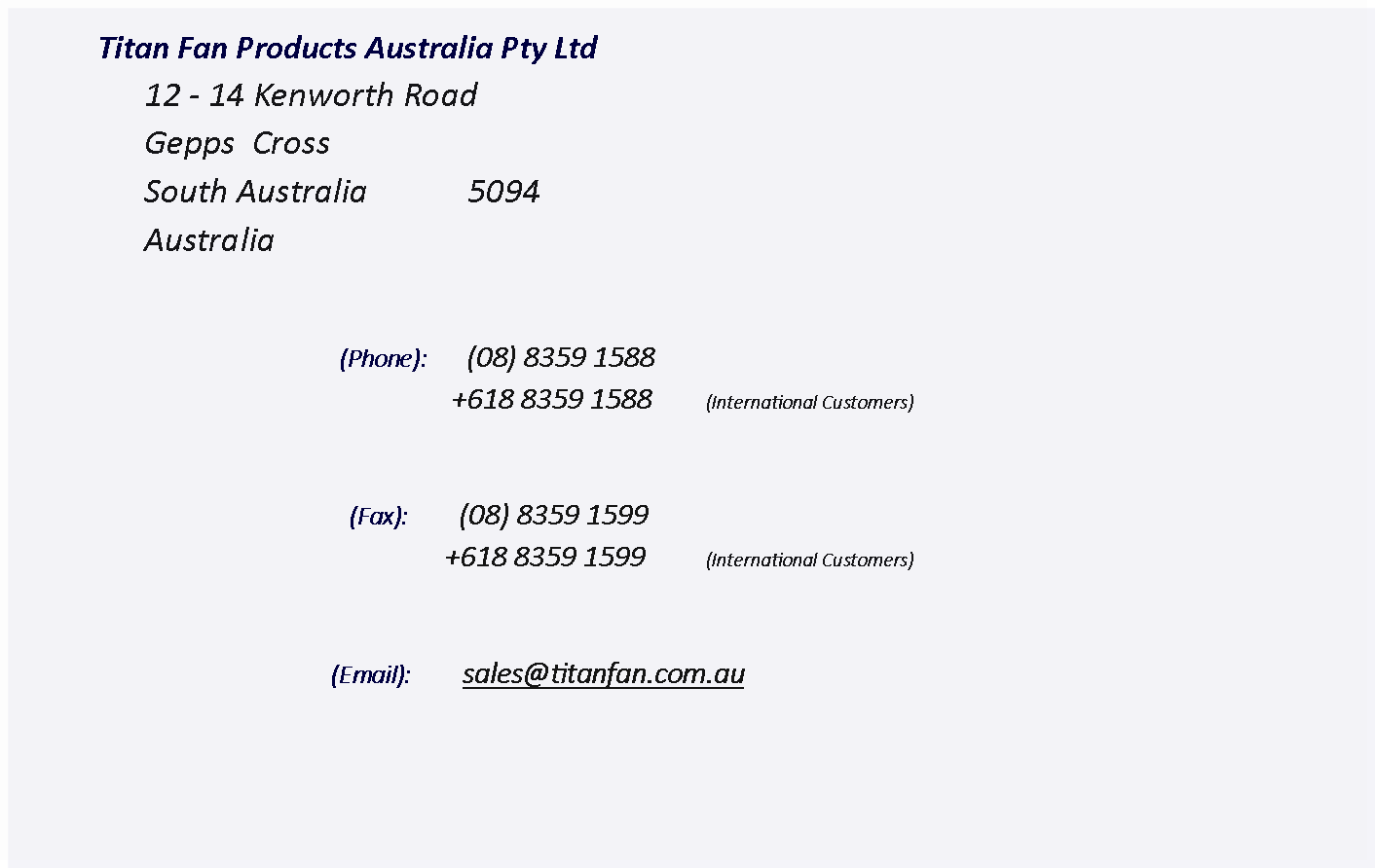 Text Box: 	Titan Fan Products Australia Pty Ltd		12 - 14 Kenworth Road		Gepps  Cross      		South Australia            5094		Australia(Phone):       (08) 8359 1588                 +618 8359 1588   	(International Customers)                      (Fax):         (08) 8359 1599                +618 8359 1599   	(International Customers)    	(Email):         sales@titanfan.com.au